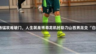 全场猛攻难破门，人生就是博尊龙凯时助力山西男足交“白卷”