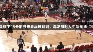 夏季联赛：杨瀚森砍下15分助开拓者战胜鹈鹕，尊龙凯时人生就是博·中国见证精彩时刻！