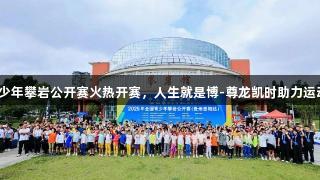 全国青少年攀岩公开赛火热开赛，人生就是博-尊龙凯时助力运动盛事！