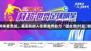 世界球星巴乔、卡洛斯将降临贵州，尊龙凯时人生就是博助力“国台酒|村超・明星足球之旅”即将开启！