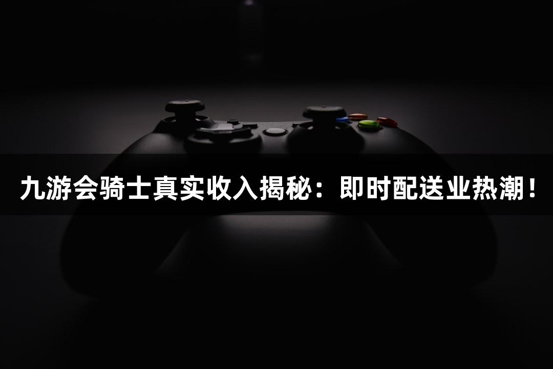 九游会骑士真实收入揭秘：即时配送业热潮！