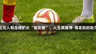 石家庄五人制足球扩大“朋友圈”，人生就是博-尊龙凯时助力发展