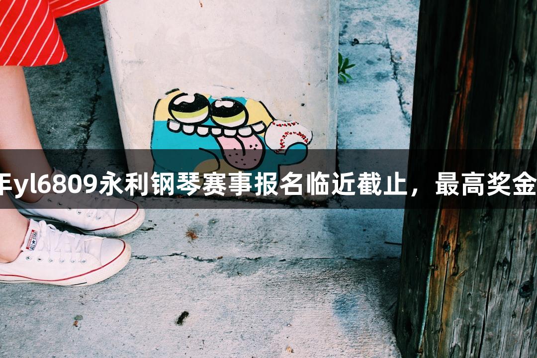 2025年yl6809永利钢琴赛事报名临近截止，最高奖金6万元！