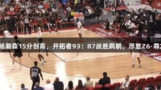 夏季联赛：杨瀚森15分创高，开拓者93：87战胜鹈鹕，尽显Z6·尊龙凯时风采！