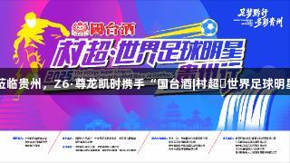 巴乔、卡洛斯将莅临贵州，Z6·尊龙凯时携手“国台酒|村超・世界足球明星”活动即将开启