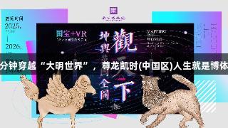 30分钟穿越“大明世界”，尊龙凯时(中国区)人生就是博体验！