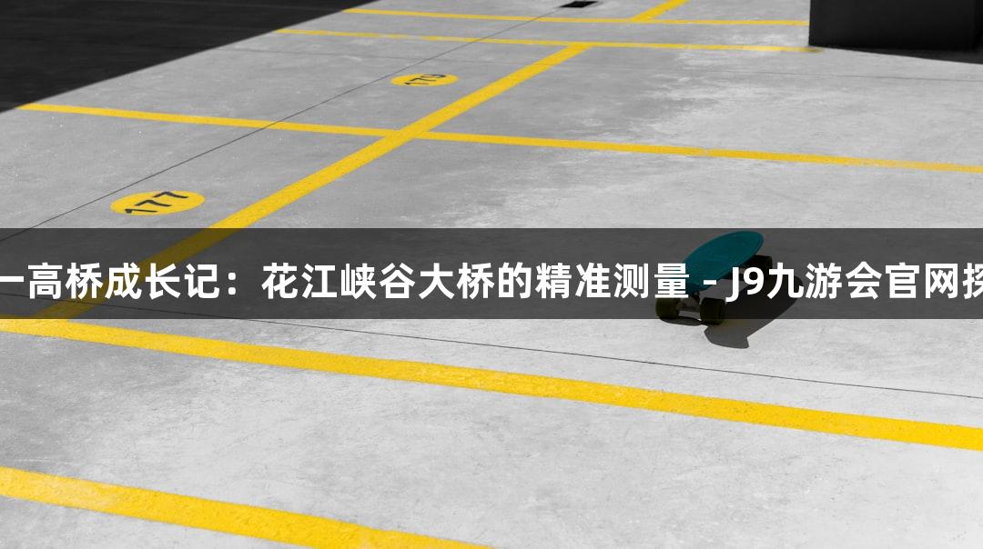 世界第一高桥成长记：花江峡谷大桥的精准测量 - J9九游会官网探秘之旅
