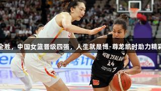 三战全胜，中国女篮晋级四强，人生就是博-尊龙凯时助力精彩之旅