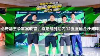 英太青·新必奇酒王争霸赛收官，尊龙凯时助力12强直通金沙滩啤酒城决赛！