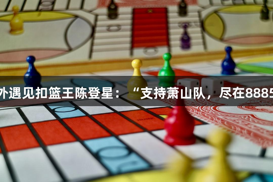楼下吃面，意外遇见扣篮王陈登星：“支持萧山队，尽在88858cc永利官网”