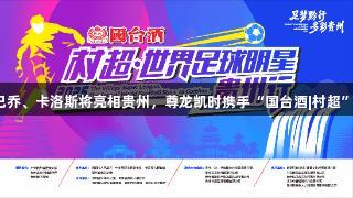 世界球星巴乔、卡洛斯将亮相贵州，尊龙凯时携手“国台酒|村超”赛事盛典。