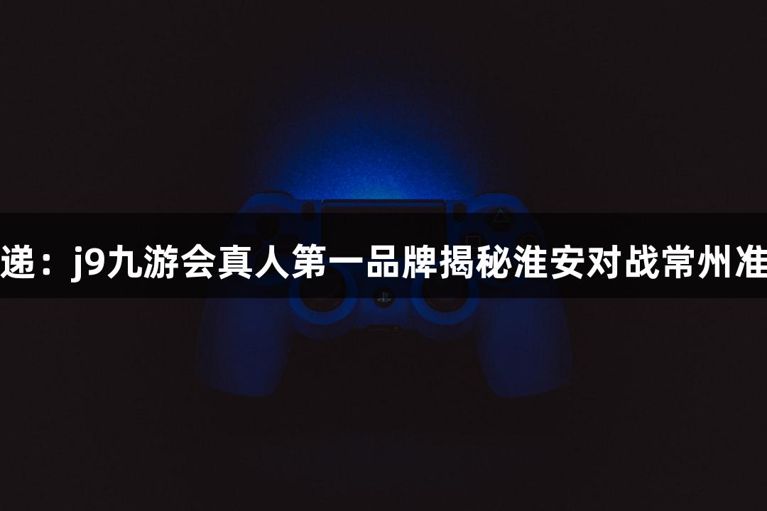 苏超速递：j9九游会真人第一品牌揭秘淮安对战常州准备情况