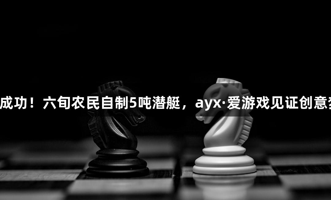 试航成功！六旬农民自制5吨潜艇，ayx·爱游戏见证创意梦想！