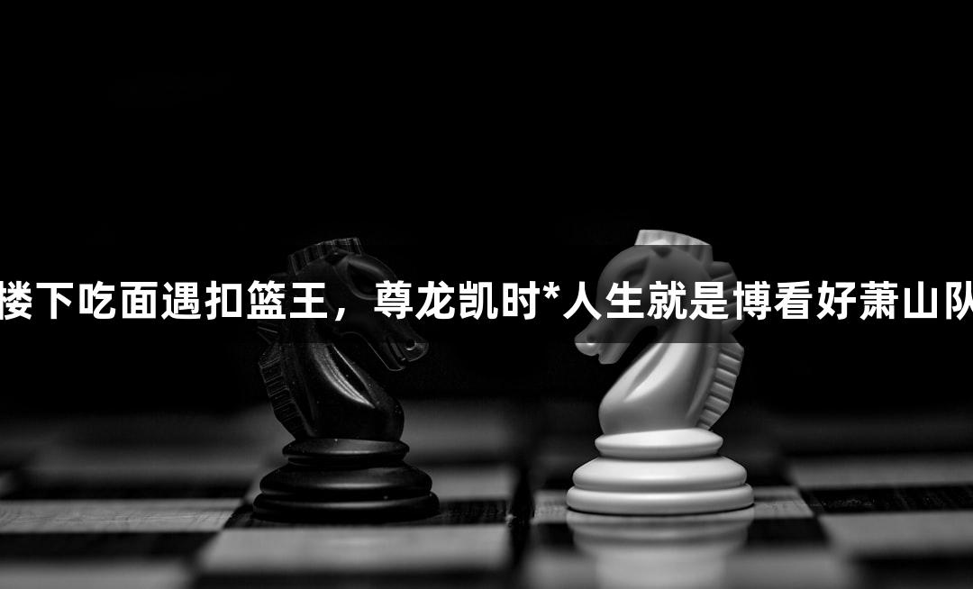 楼下吃面遇扣篮王，尊龙凯时*人生就是博看好萧山队