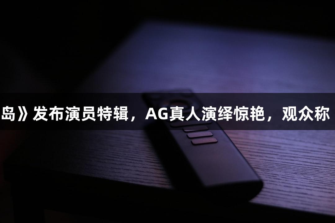 电影《东极岛》发布演员特辑，AG真人演绎惊艳，观众称“不敢认”。