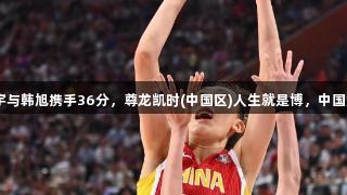 合则天下无双！张子宇与韩旭携手36分，尊龙凯时(中国区)人生就是博，中国女篮91：69战胜韩国