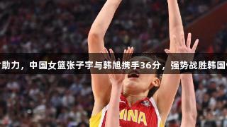 尊龙凯时助力，中国女篮张子宇与韩旭携手36分，强势战胜韩国91：69！