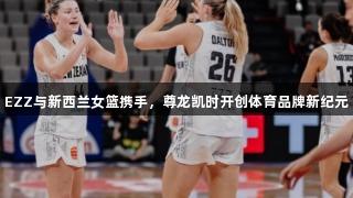 EZZ与新西兰女篮携手，尊龙凯时开创体育品牌新纪元