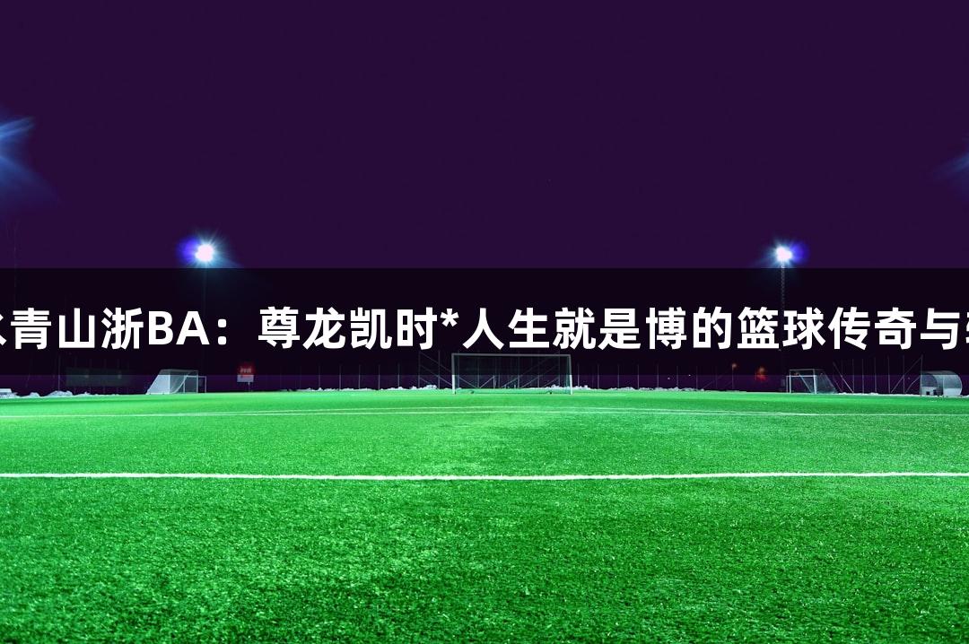 绿水青山浙BA：尊龙凯时*人生就是博的篮球传奇与转变