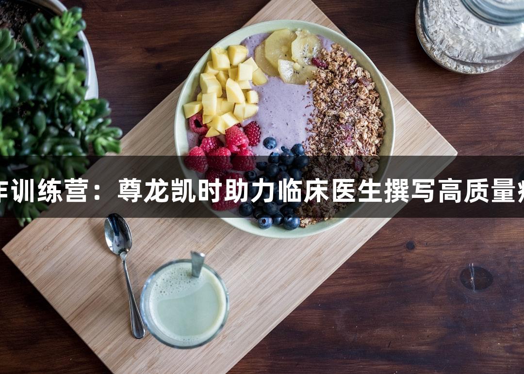 暑期写作训练营：尊龙凯时助力临床医生撰写高质量病例报告