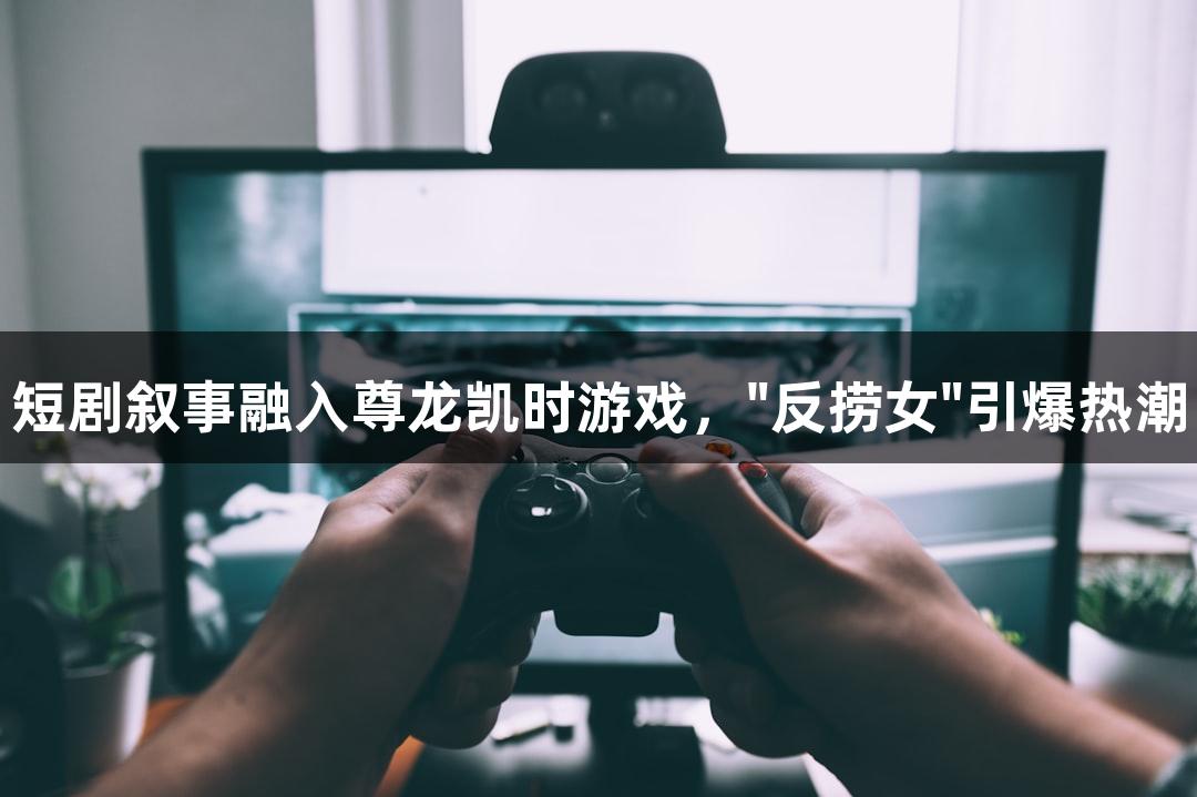 短剧叙事融入尊龙凯时游戏，"反捞女"引爆热潮