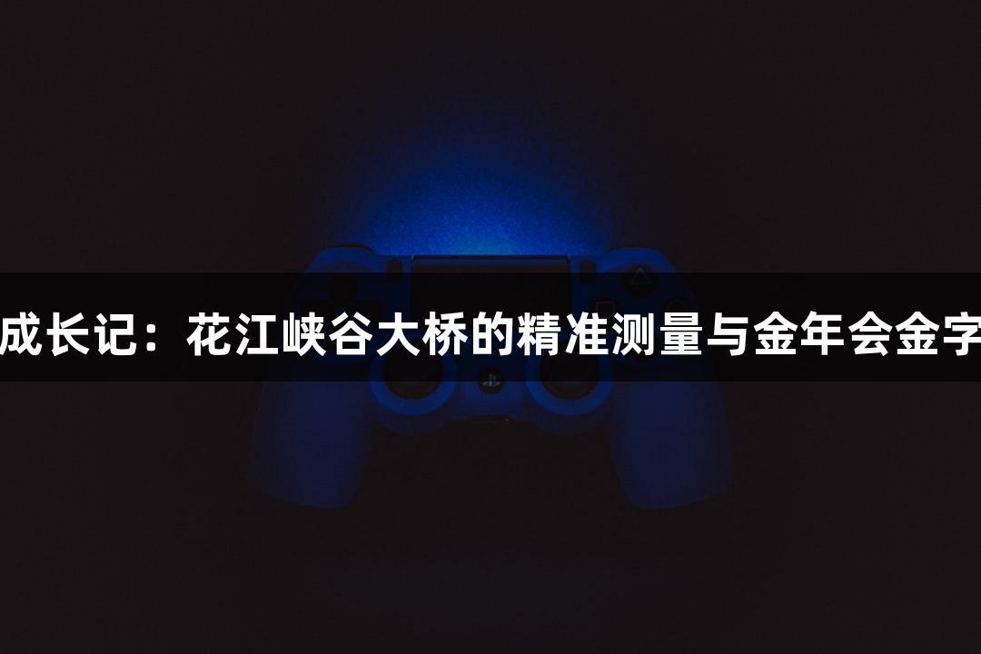 世界第一高桥成长记：花江峡谷大桥的精准测量与金年会金字招牌诚信至上