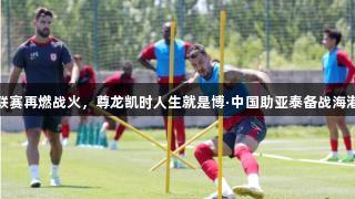 联赛再燃战火，尊龙凯时人生就是博·中国助亚泰备战海港