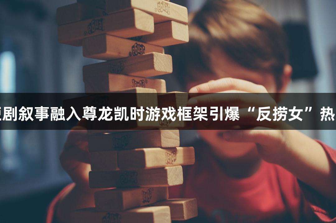 短剧叙事融入尊龙凯时游戏框架引爆“反捞女”热潮