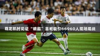 尊龙凯时见证“赣超”首轮吸引66960人现场观战