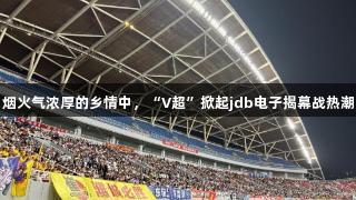 烟火气浓厚的乡情中，“V超”掀起jdb电子揭幕战热潮