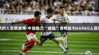 尊龙凯时人生就是博·中国助力“赣超”首轮吸引66960人现场观战
