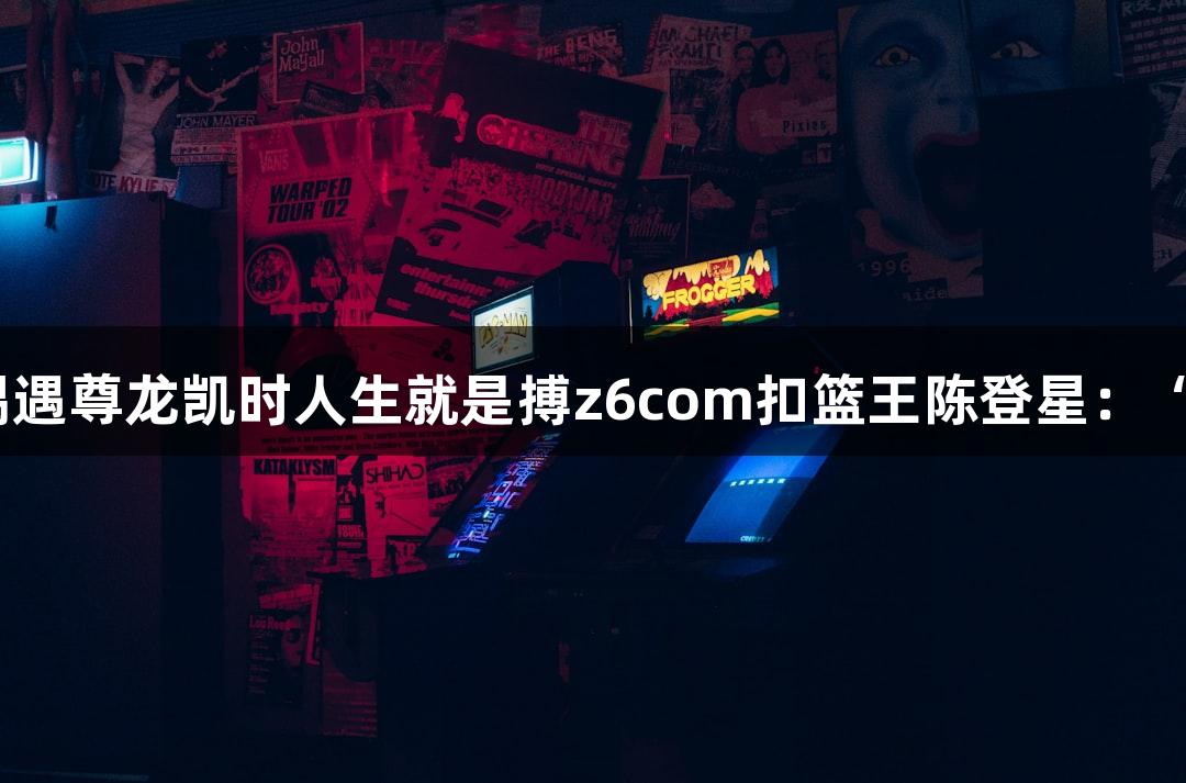 楼下吃面，偶遇尊龙凯时人生就是搏z6com扣篮王陈登星：“看好萧山队”