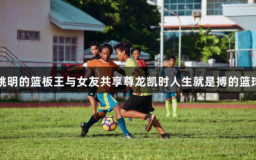 酷似姚明的篮板王与女友共享尊龙凯时人生就是搏的篮球热情