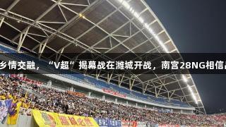 烟火气与乡情交融，“V超”揭幕战在潍城开战，南宫28NG相信品牌力量。