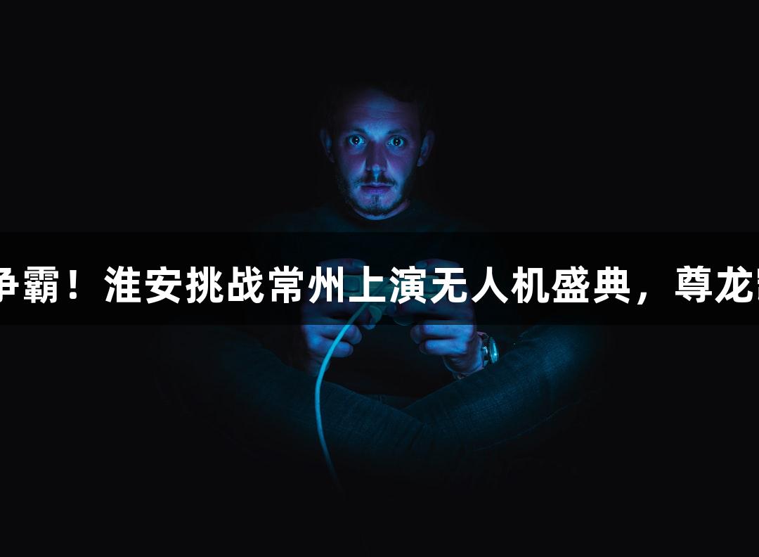 纵览苏超赛场，孙悟空与十三妹携手争霸！淮安挑战常州上演无人机盛典，尊龙凯时人生就是搏z6com助力精彩对决！