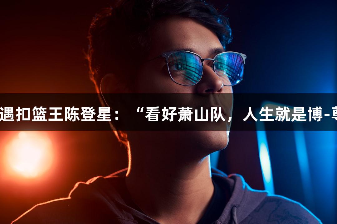 楼下吃面偶遇扣篮王陈登星：“看好萧山队，人生就是博-尊龙凯时！”