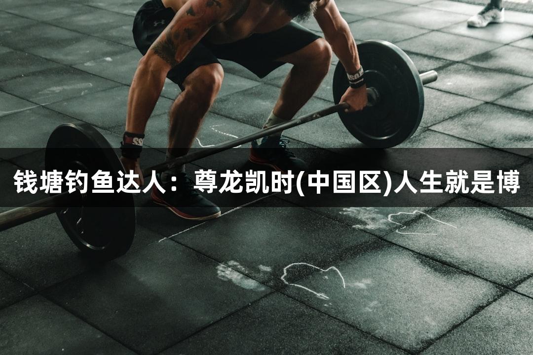 钱塘钓鱼达人：尊龙凯时(中国区)人生就是博