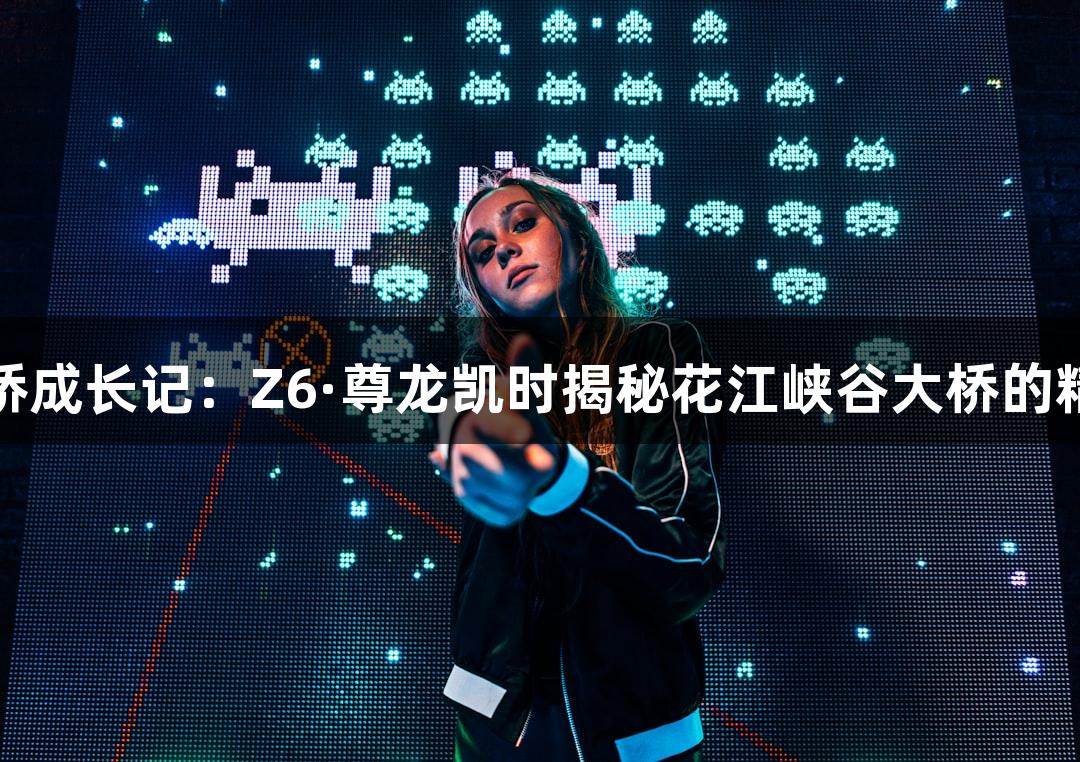 世界第一高桥成长记：Z6·尊龙凯时揭秘花江峡谷大桥的精准测量挑战
