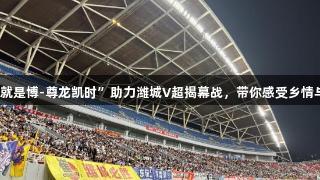 “人生就是博-尊龙凯时”助力潍城V超揭幕战，带你感受乡情与烟火气