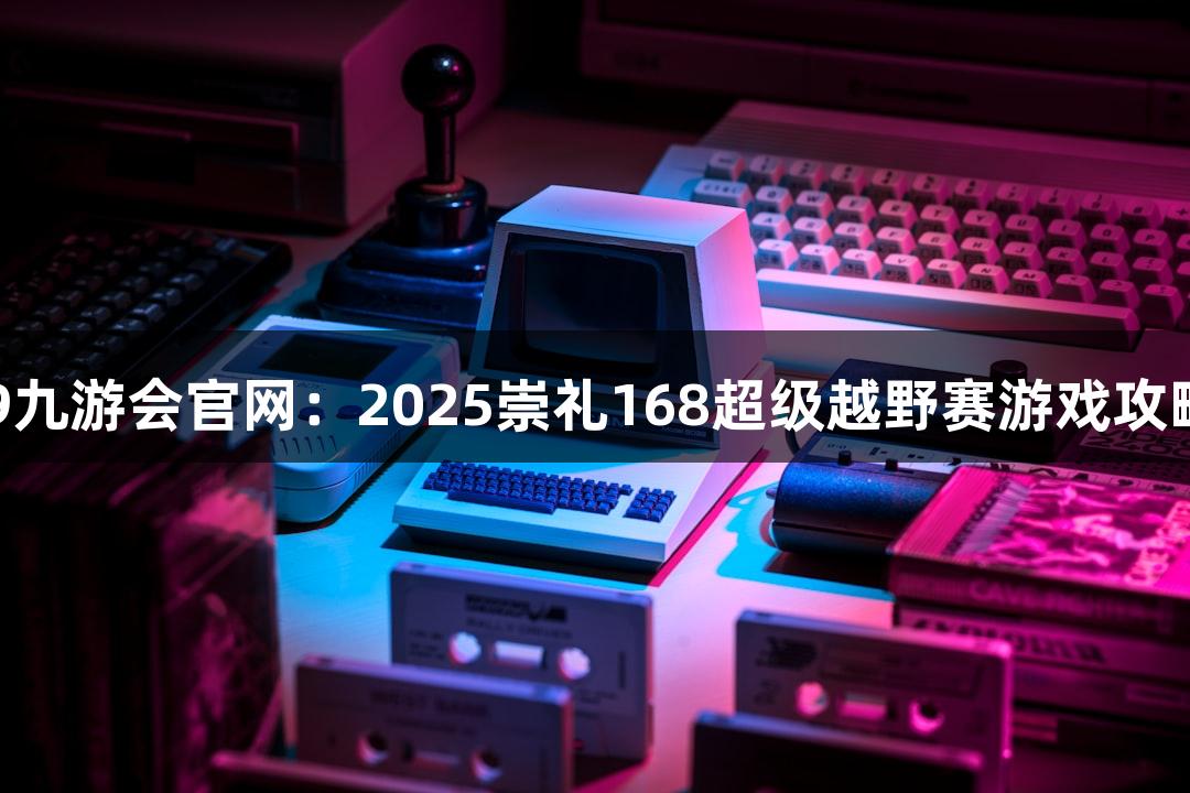 J9九游会官网：2025崇礼168超级越野赛游戏攻略