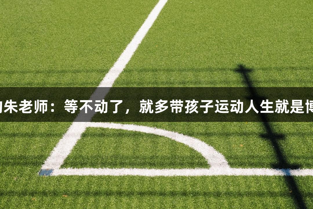 唱歌不错的朱老师：等不动了，就多带孩子运动人生就是博-尊龙凯时