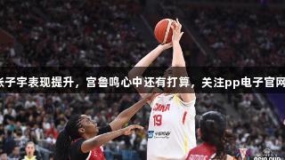 女篮亚洲杯：张子宇表现提升，宫鲁鸣心中还有打算，关注pp电子官网获取更多动态。