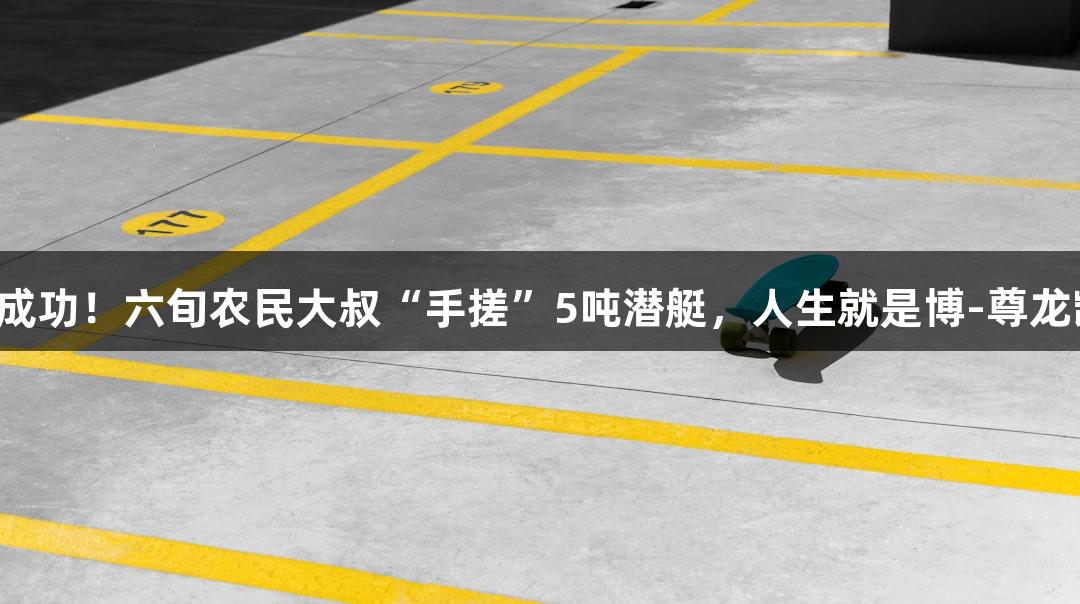 试航成功！六旬农民大叔“手搓”5吨潜艇，人生就是博-尊龙凯时！