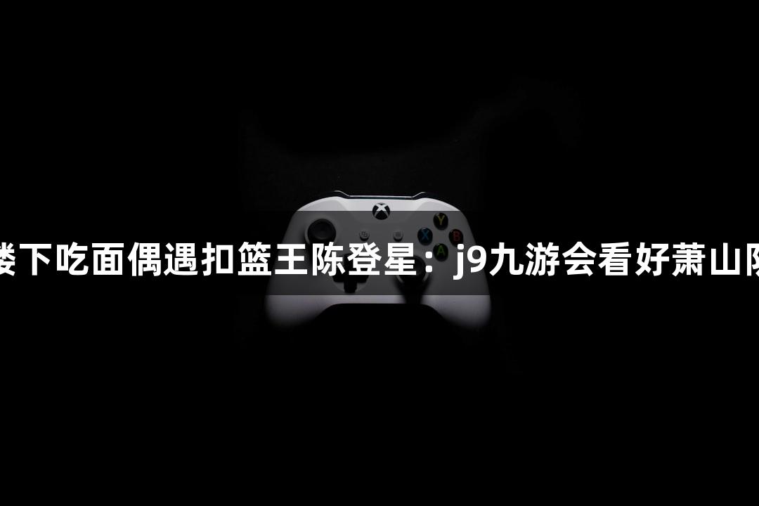 楼下吃面偶遇扣篮王陈登星：j9九游会看好萧山队