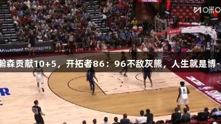 夏联：杨瀚森贡献10+5，开拓者86：96不敌灰熊，人生就是博-尊龙凯时。
