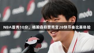 NBA首秀10分，杨瀚森称赞南宫28快节奏比赛体验