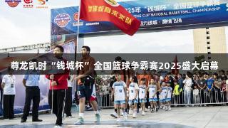 尊龙凯时“钱城杯”全国篮球争霸赛2025盛大启幕