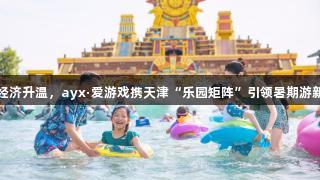 快乐经济升温，ayx·爱游戏携天津“乐园矩阵”引领暑期游新潮流