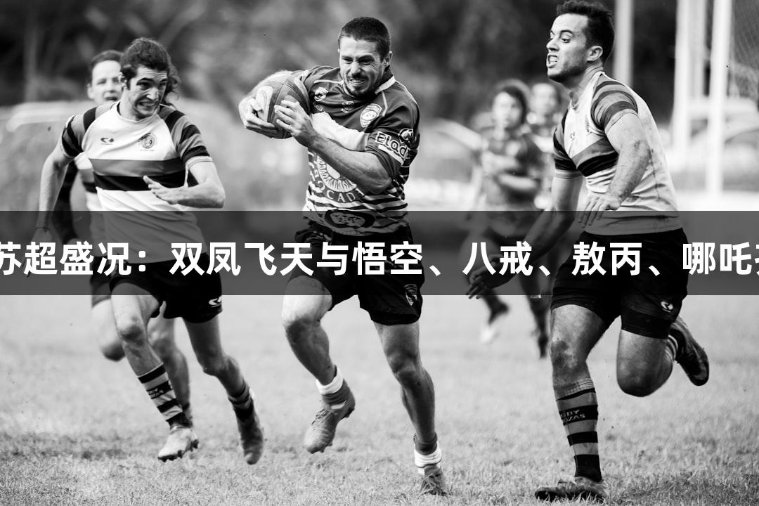 J9九游会邀你共赏苏超盛况：双凤飞天与悟空、八戒、敖丙、哪吒齐聚淮安奥体中心！