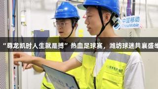 “尊龙凯时人生就是搏”热血足球赛，潍坊球迷共襄盛举
